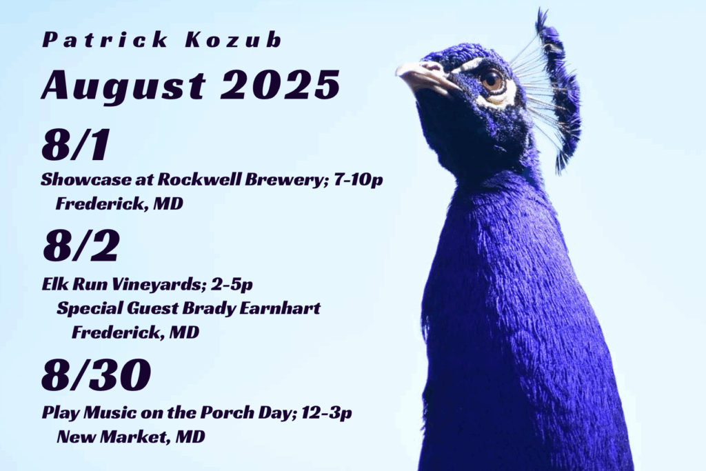 Patrick Kozub August Calendar: 8/1 showcase at rockwell brewery, 7-10p, Frederick MD; 8/2: Elk Run Vineyards, 2-5p, Special Guest Brady Earnhart, Frederick MD; 8/30 Play music on the Porch Day, 12-3p, New Market MD
